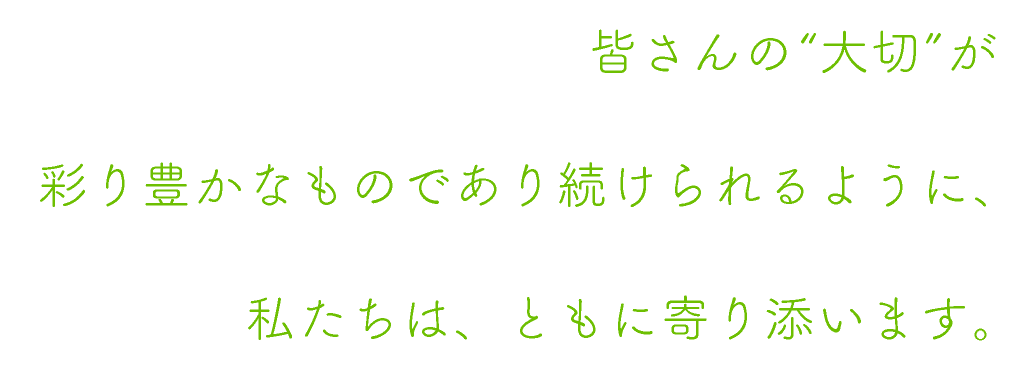 皆さんの“大切”が彩り豊かなものであり続けられるように、私たちは、ともに寄り添います。